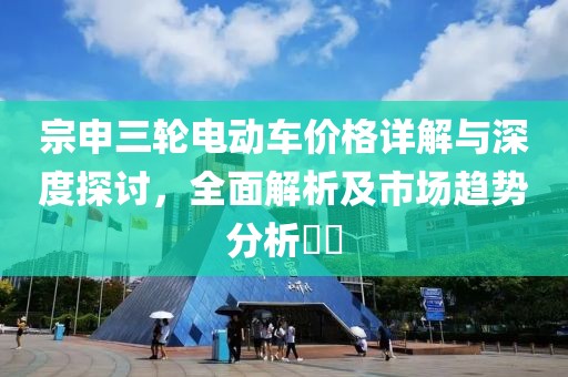 宗申三轮电动车价格详解与深度探讨，全面解析及市场趋势分析​​