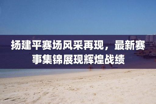扬建平赛场风采再现，最新赛事集锦展现辉煌战绩