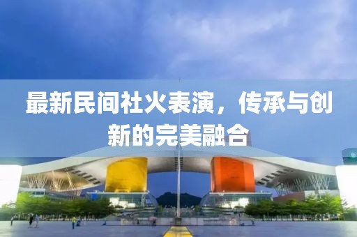 最新民间社火表演，传承与创新的完美融合