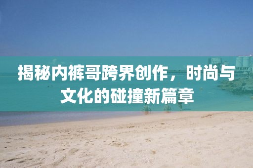 揭秘内裤哥跨界创作，时尚与文化的碰撞新篇章