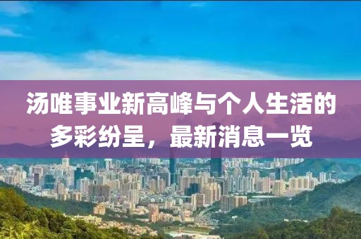 汤唯事业新高峰与个人生活的多彩纷呈，最新消息一览