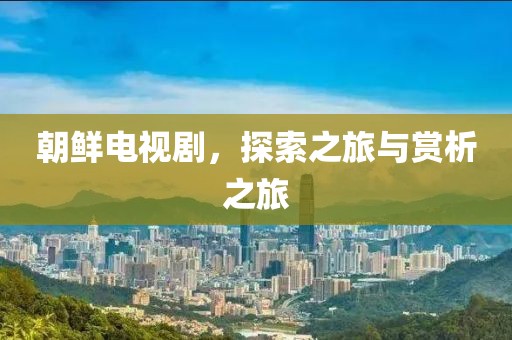 朝鲜电视剧，探索之旅与赏析之旅