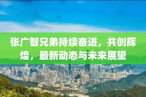 张广智兄弟持续奋进，共创辉煌，最新动态与未来展望