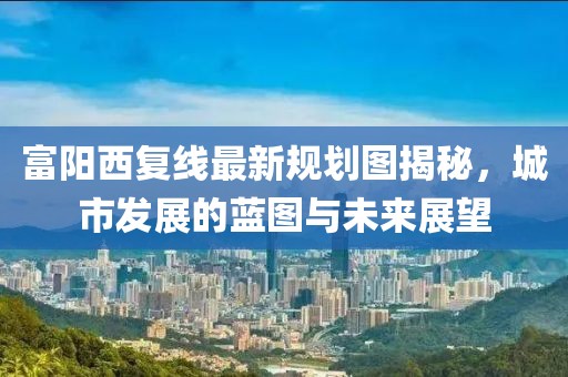 富阳西复线最新规划图揭秘，城市发展的蓝图与未来展望