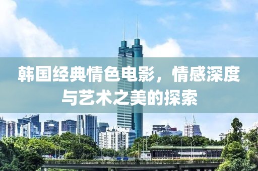 韩国经典情色电影，情感深度与艺术之美的探索