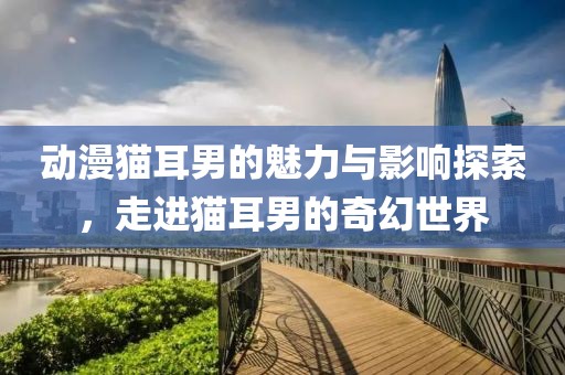动漫猫耳男的魅力与影响探索，走进猫耳男的奇幻世界