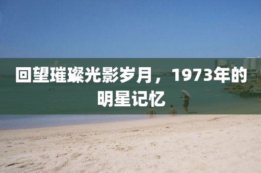 回望璀璨光影岁月，1973年的明星记忆