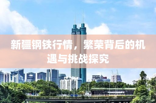新疆钢铁行情，繁荣背后的机遇与挑战探究