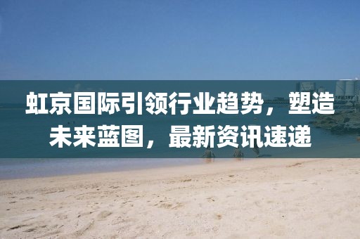 虹京国际引领行业趋势，塑造未来蓝图，最新资讯速递
