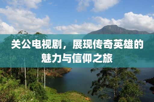 关公电视剧，展现传奇英雄的魅力与信仰之旅