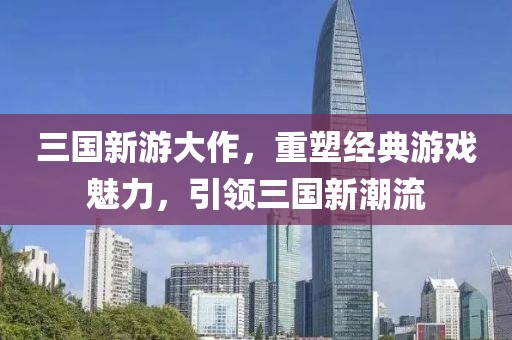 三国新游大作，重塑经典游戏魅力，引领三国新潮流