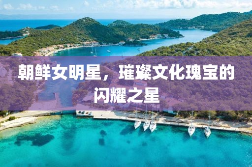 朝鲜女明星，璀璨文化瑰宝的闪耀之星