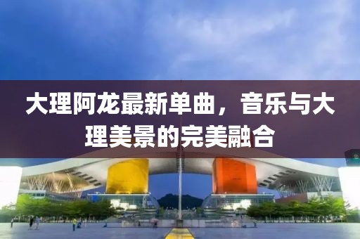 大理阿龙最新单曲，音乐与大理美景的完美融合