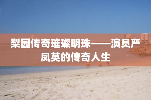 梨园传奇璀璨明珠——演员严凤英的传奇人生