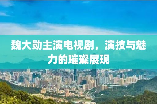 魏大勋主演电视剧，演技与魅力的璀璨展现