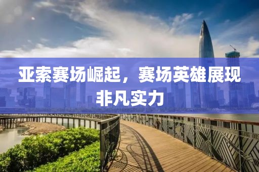 亚索赛场崛起，赛场英雄展现非凡实力