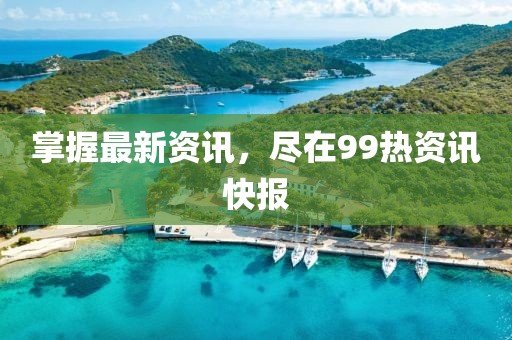 掌握最新资讯，尽在99热资讯快报