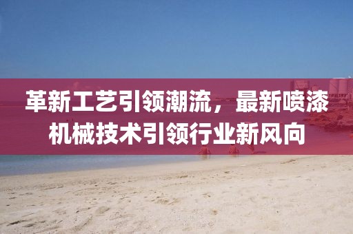 革新工艺引领潮流，最新喷漆机械技术引领行业新风向