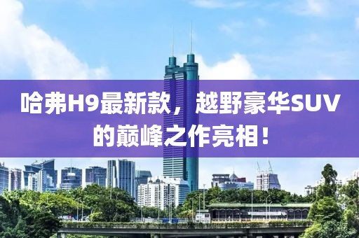 哈弗H9最新款，越野豪华SUV的巅峰之作亮相！