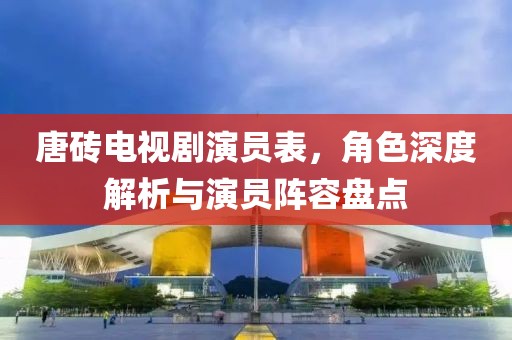 唐砖电视剧演员表，角色深度解析与演员阵容盘点