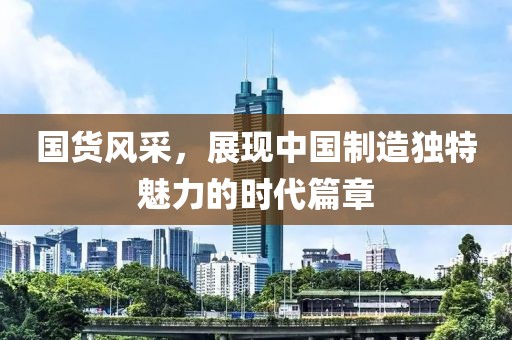 国货风采，展现中国制造独特魅力的时代篇章