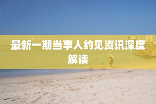 最新一期当事人约见资讯深度解读