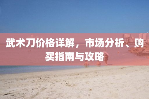 武术刀价格详解，市场分析、购买指南与攻略