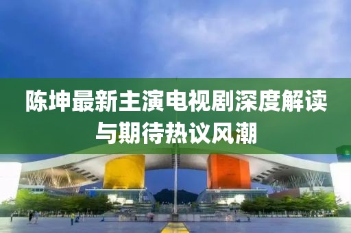 陈坤最新主演电视剧深度解读与期待热议风潮