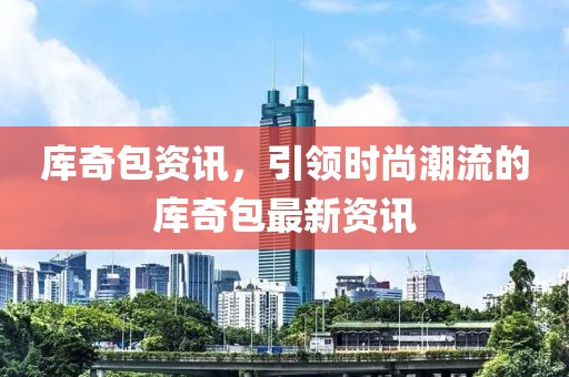 库奇包资讯，引领时尚潮流的库奇包最新资讯