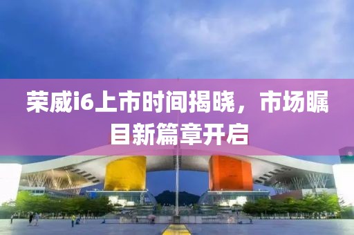 荣威i6上市时间揭晓，市场瞩目新篇章开启