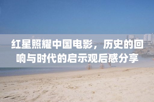 红星照耀中国电影，历史的回响与时代的启示观后感分享