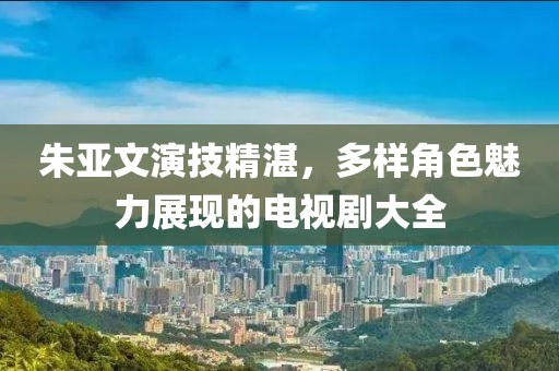 朱亚文演技精湛，多样角色魅力展现的电视剧大全