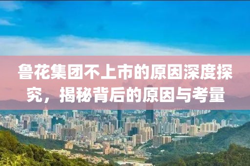鲁花集团不上市的原因深度探究，揭秘背后的原因与考量