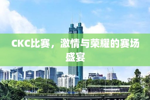 CKC比赛，激情与荣耀的赛场盛宴