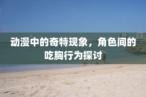 动漫中的奇特现象，角色间的吃胸行为探讨