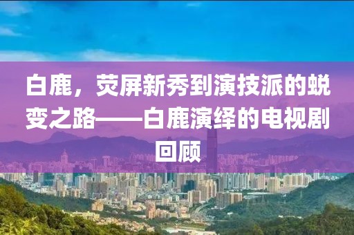 白鹿，荧屏新秀到演技派的蜕变之路——白鹿演绎的电视剧回顾