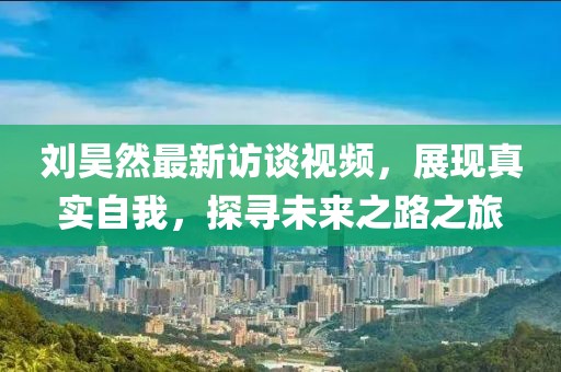 刘昊然最新访谈视频，展现真实自我，探寻未来之路之旅