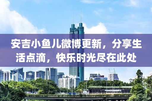 安吉小鱼儿微博更新，分享生活点滴，快乐时光尽在此处