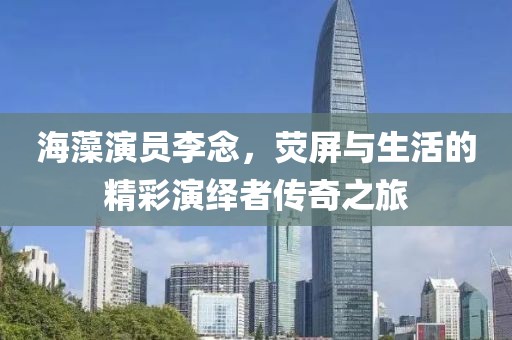 海藻演员李念，荧屏与生活的精彩演绎者传奇之旅