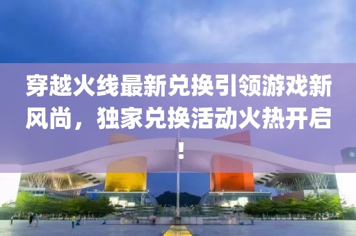 穿越火线最新兑换引领游戏新风尚，独家兑换活动火热开启！