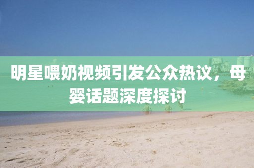 明星喂奶视频引发公众热议，母婴话题深度探讨