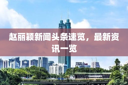 赵丽颖新闻头条速览，最新资讯一览