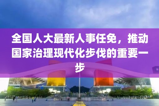 全国人大最新人事任免，推动国家治理现代化步伐的重要一步