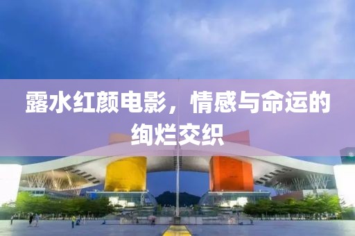 露水红颜电影，情感与命运的绚烂交织