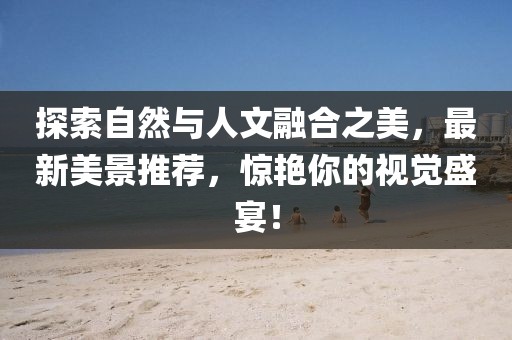 探索自然与人文融合之美，最新美景推荐，惊艳你的视觉盛宴！