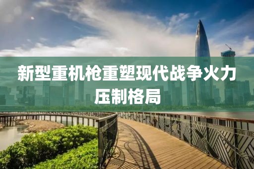 新型重机枪重塑现代战争火力压制格局