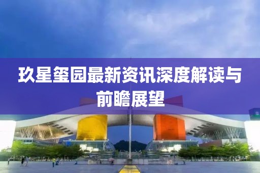 玖星玺园最新资讯深度解读与前瞻展望