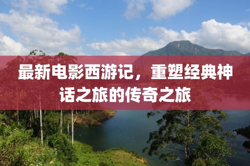 最新电影西游记，重塑经典神话之旅的传奇之旅