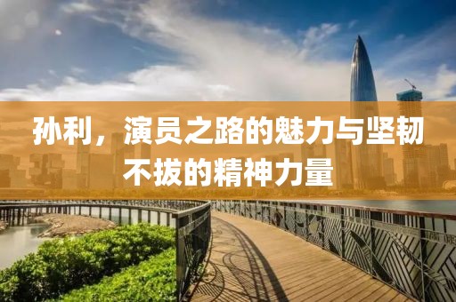 孙利，演员之路的魅力与坚韧不拔的精神力量