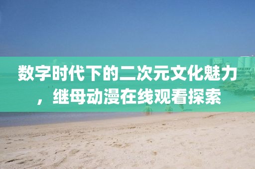 数字时代下的二次元文化魅力，继母动漫在线观看探索